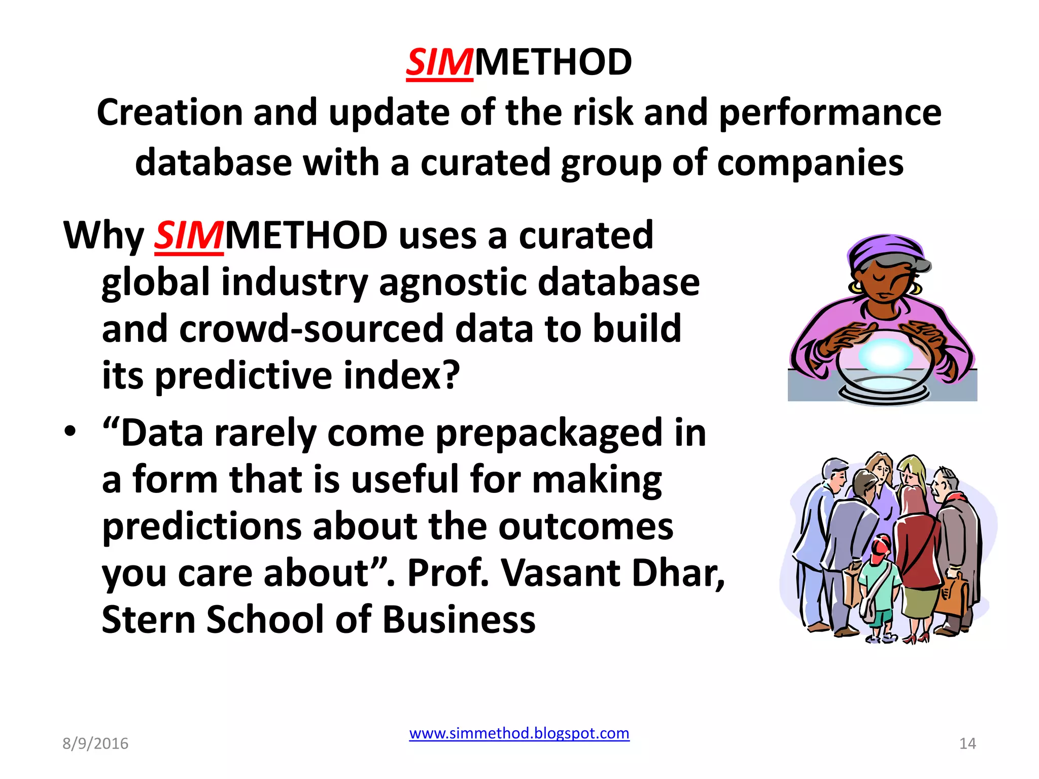 SIMMETHOD
Creation and update of the risk and performance
database with a curated group of companies
Why SIMMETHOD uses a curated
global industry agnostic database
and crowd-sourced data to build
its predictive index?
• “Data rarely come prepackaged in
a form that is useful for making
predictions about the outcomes
you care about”. Prof. Vasant Dhar,
Stern School of Business
8/9/2016
www.simmethod.blogspot.com
14
 