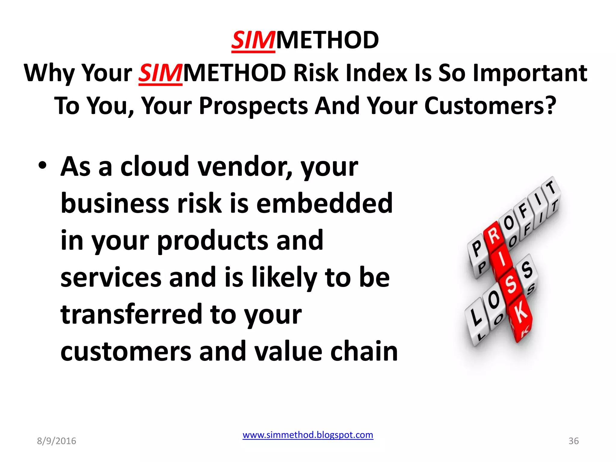 SIMMETHOD
Why Your SIMMETHOD Risk Index Is So Important
To You, Your Prospects And Your Customers?
• As a cloud vendor, your
business risk is embedded
in your products and
services and is likely to be
transferred to your
customers and value chain
8/9/2016
www.simmethod.blogspot.com
36
 