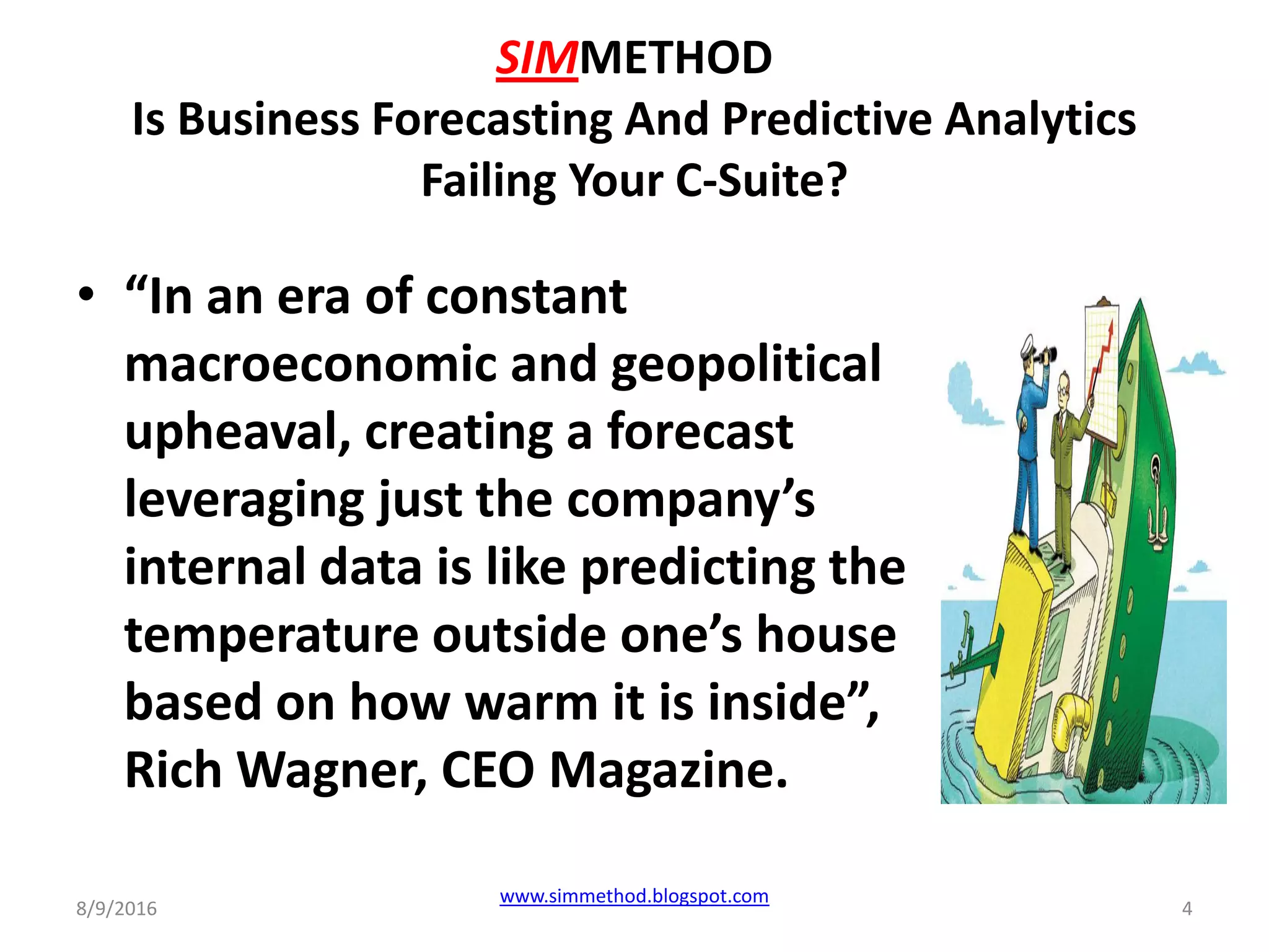 SIMMETHOD
Is Business Forecasting And Predictive Analytics
Failing Your C-Suite?
• “In an era of constant
macroeconomic and geopolitical
upheaval, creating a forecast
leveraging just the company’s
internal data is like predicting the
temperature outside one’s house
based on how warm it is inside”,
Rich Wagner, CEO Magazine.
8/9/2016
www.simmethod.blogspot.com
4
 
