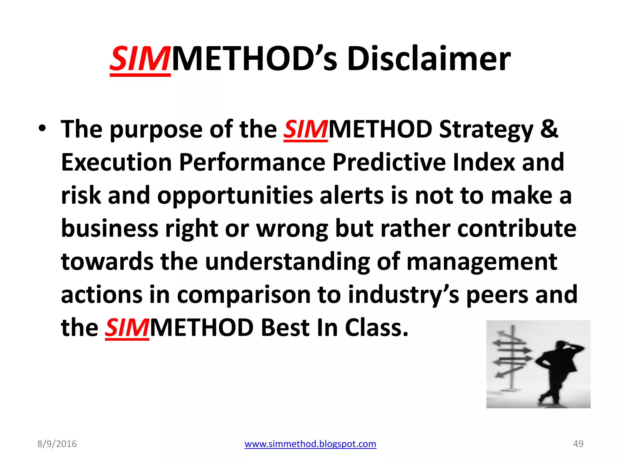 SIMMETHOD’s Disclaimer
• The purpose of the SIMMETHOD Strategy &
Execution Performance Predictive Index and
risk and opportunities alerts is not to make a
business right or wrong but rather contribute
towards the understanding of management
actions in comparison to industry’s peers and
the SIMMETHOD Best In Class.
8/9/2016 www.simmethod.blogspot.com 49
 
