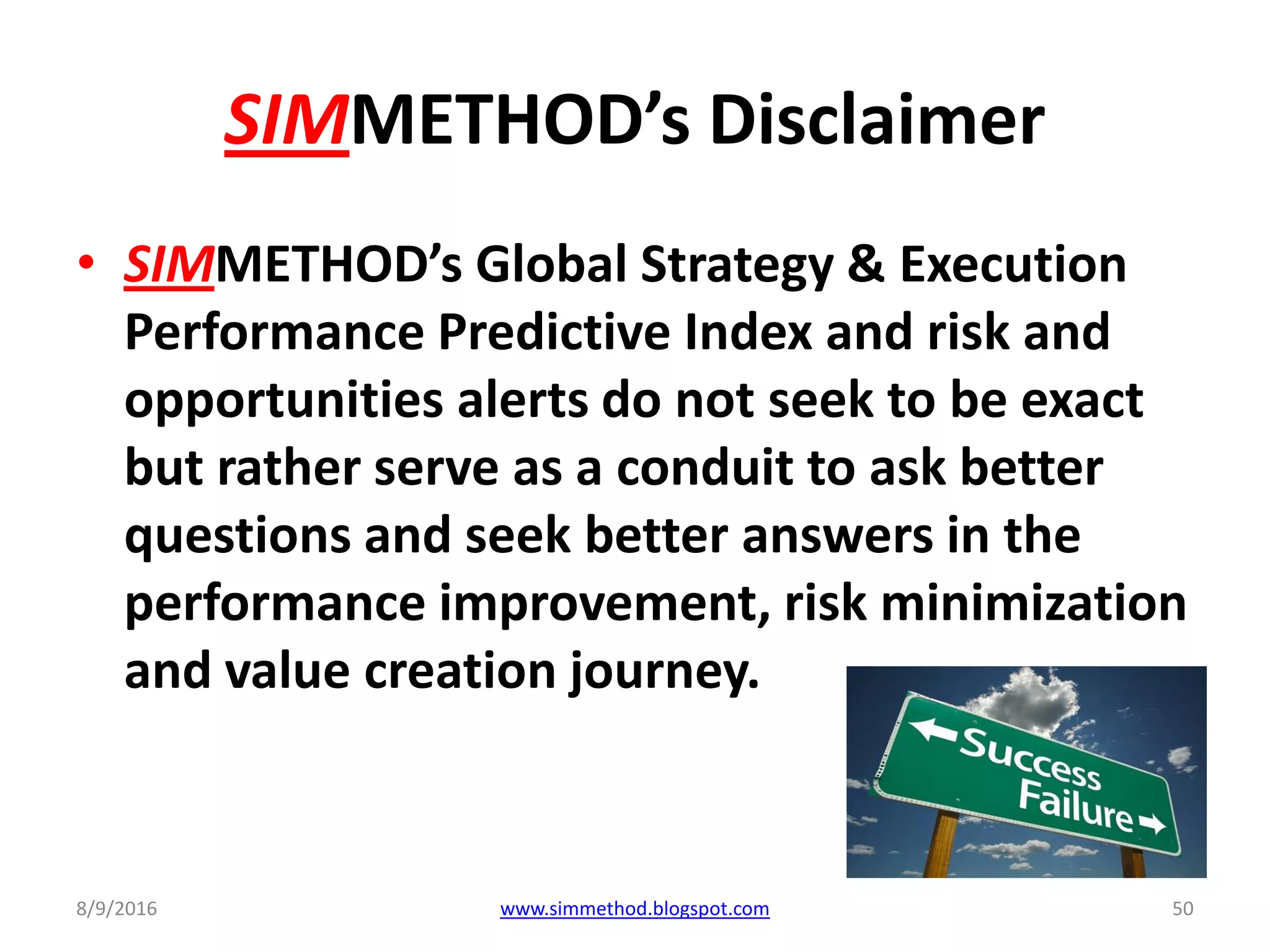 SIMMETHOD’s Disclaimer
• SIMMETHOD’s Global Strategy & Execution
Performance Predictive Index and risk and
opportunities alerts do not seek to be exact
but rather serve as a conduit to ask better
questions and seek better answers in the
performance improvement, risk minimization
and value creation journey.
8/9/2016 www.simmethod.blogspot.com 50
 