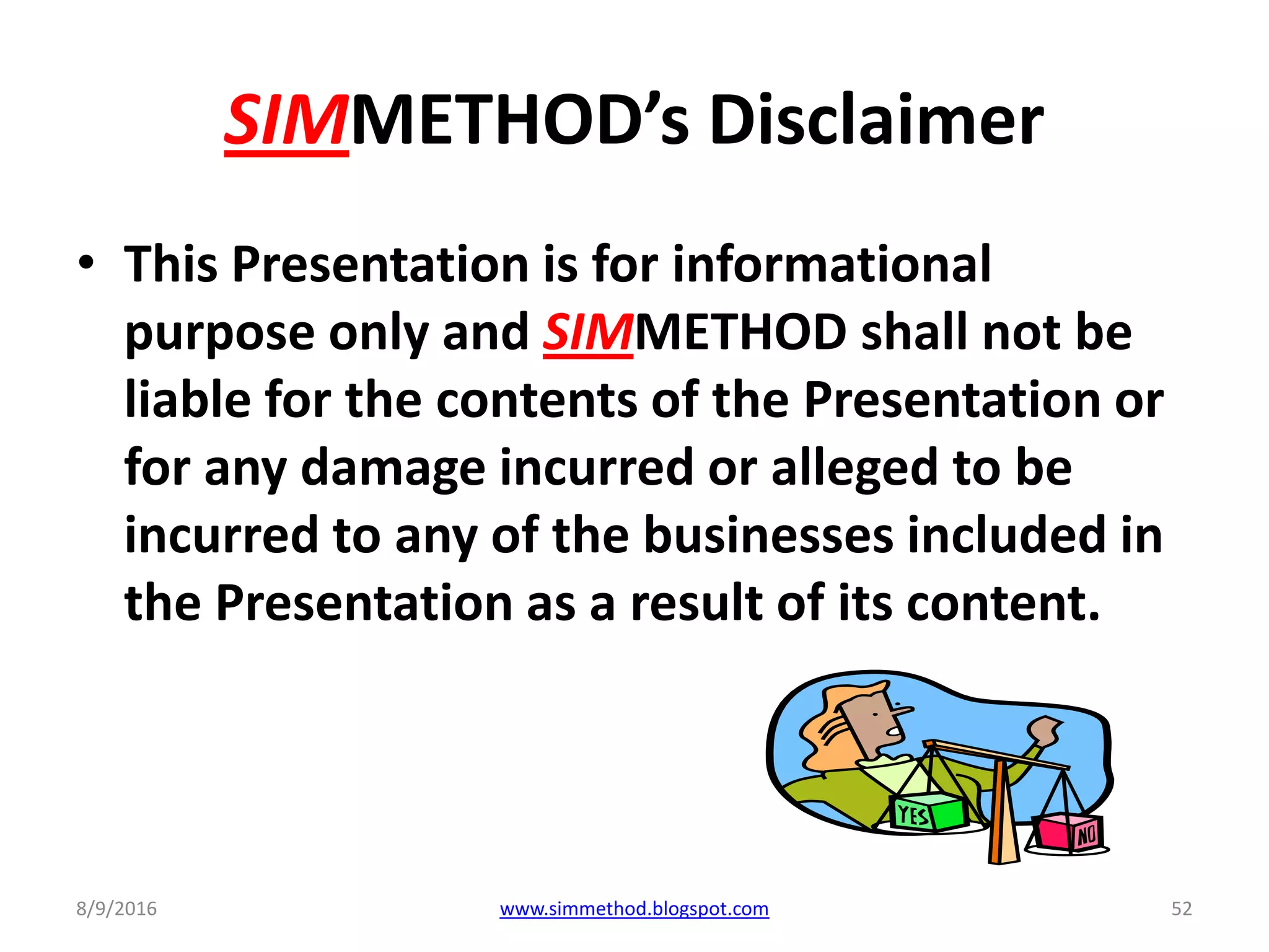 SIMMETHOD’s Disclaimer
• This Presentation is for informational
purpose only and SIMMETHOD shall not be
liable for the contents of the Presentation or
for any damage incurred or alleged to be
incurred to any of the businesses included in
the Presentation as a result of its content.
8/9/2016 www.simmethod.blogspot.com 52
 