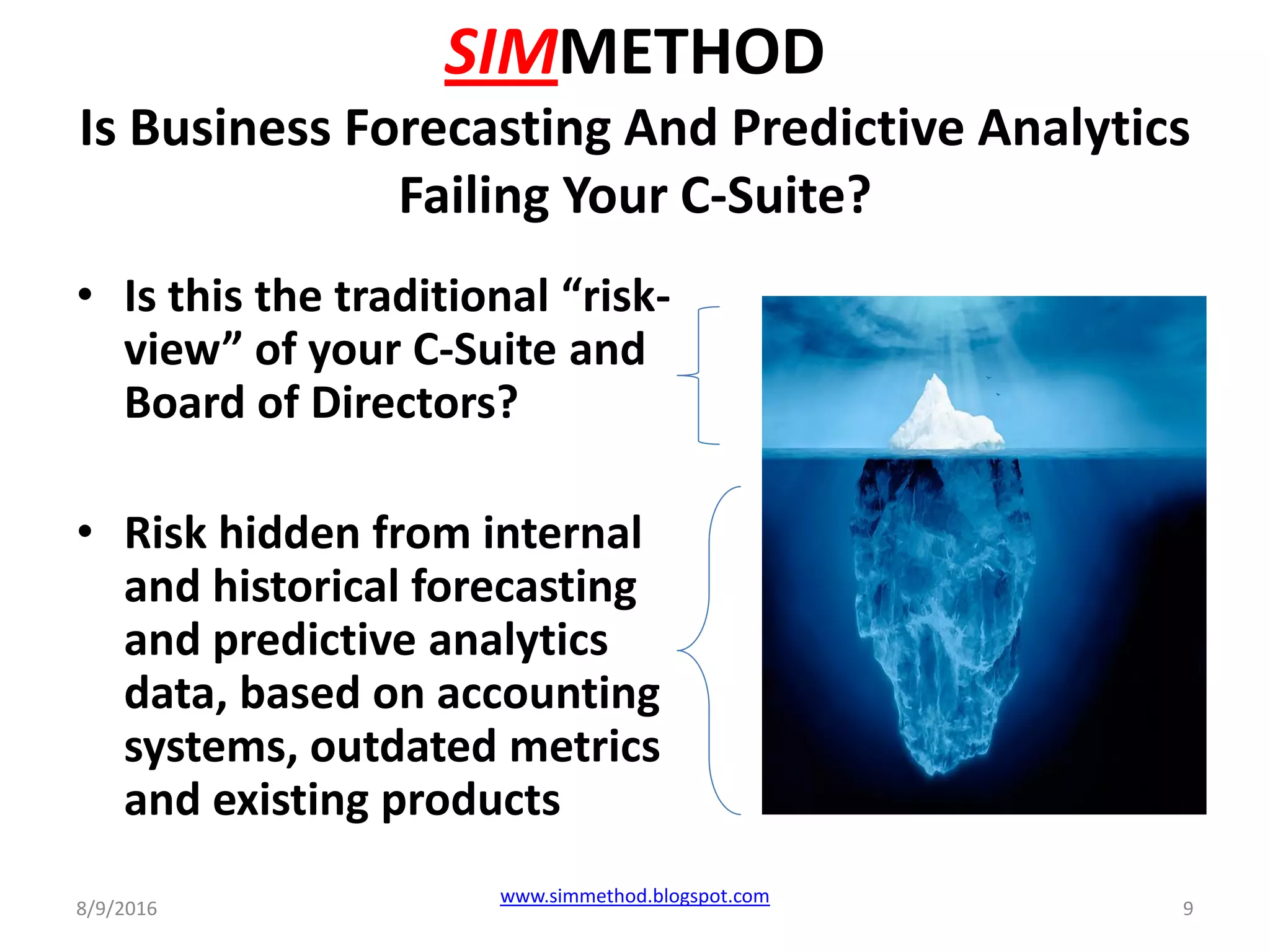 SIMMETHOD
Is Business Forecasting And Predictive Analytics
Failing Your C-Suite?
• Is this the traditional “risk-
view” of your C-Suite and
Board of Directors?
• Risk hidden from internal
and historical forecasting
and predictive analytics
data, based on accounting
systems, outdated metrics
and existing products
8/9/2016
www.simmethod.blogspot.com
9
 