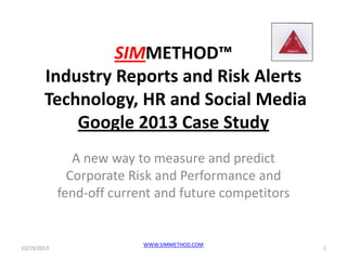 SIMMETHOD™
Industry Reports and Risk Alerts
Technology, HR and Social Media
Google 2013 Case Study
A new way to measure and predict
Corporate Risk and Performance and
fend-off current and future competitors

10/19/2013

WWW.SIMMETHOD.COM

1

 