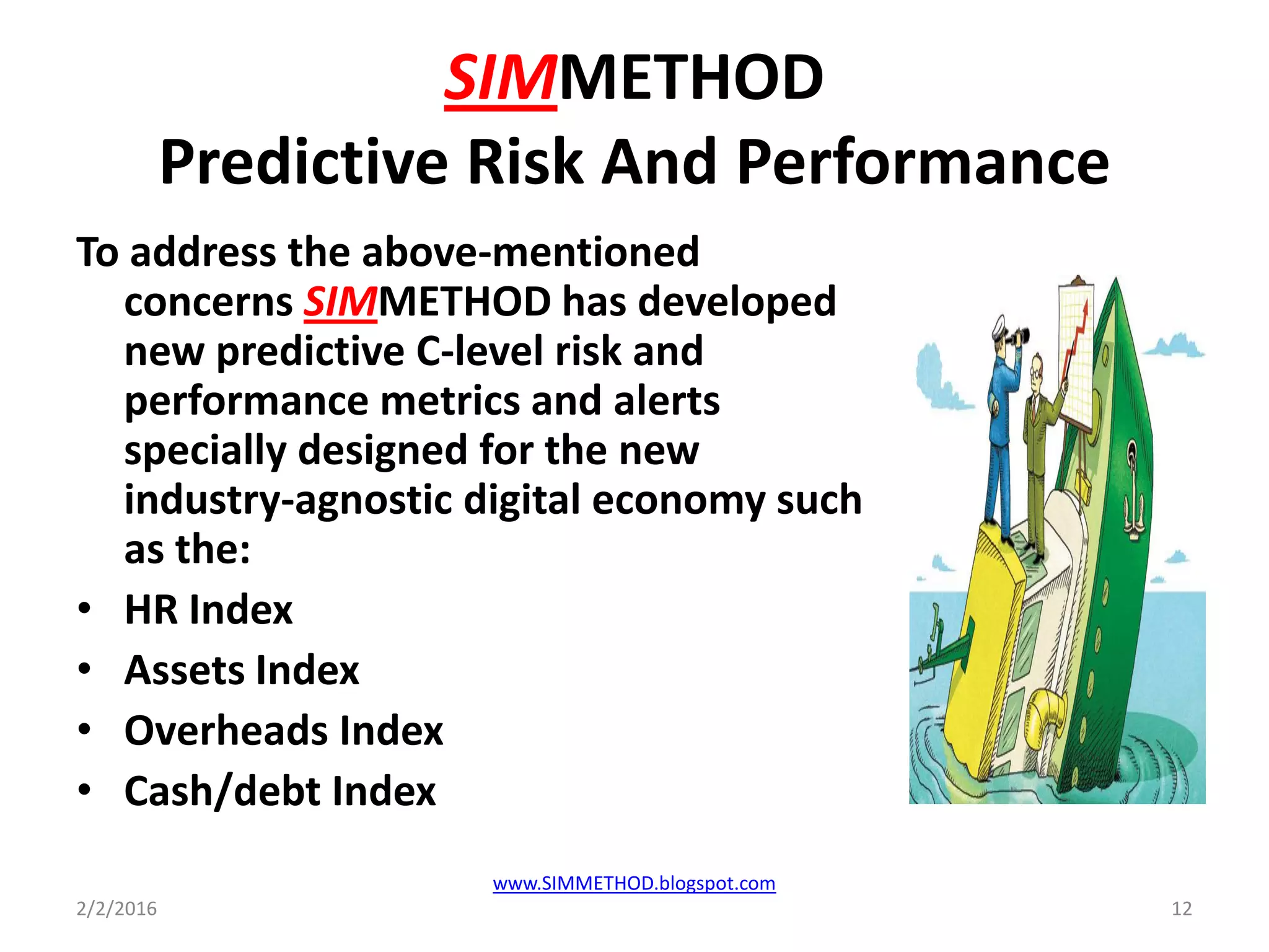 SIMMETHOD
Predictive Risk And Performance
To address the above-mentioned
concerns SIMMETHOD has developed
new predictive C-level risk and
performance metrics and alerts
specially designed for the new
industry-agnostic digital economy such
as the:
• HR Index
• Assets Index
• Overheads Index
• Cash/debt Index
2/2/2016 12
www.SIMMETHOD.blogspot.com
 
