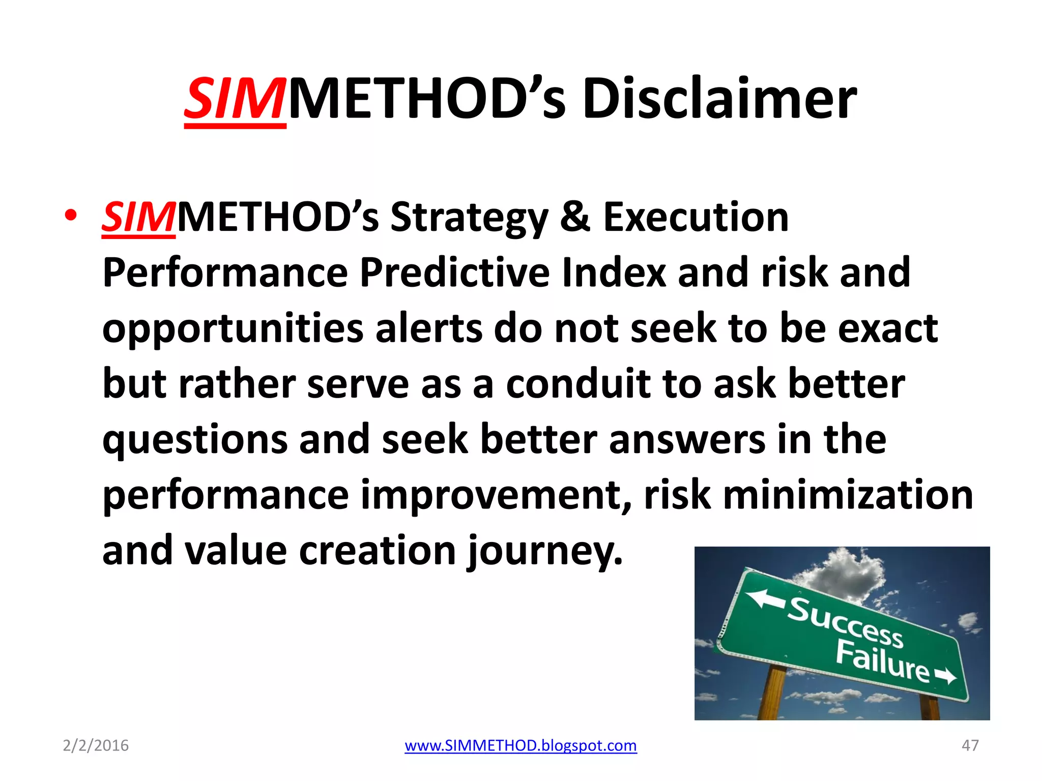 SIMMETHOD’s Disclaimer
• SIMMETHOD’s Strategy & Execution
Performance Predictive Index and risk and
opportunities alerts do not seek to be exact
but rather serve as a conduit to ask better
questions and seek better answers in the
performance improvement, risk minimization
and value creation journey.
2/2/2016 www.SIMMETHOD.blogspot.com 47
 