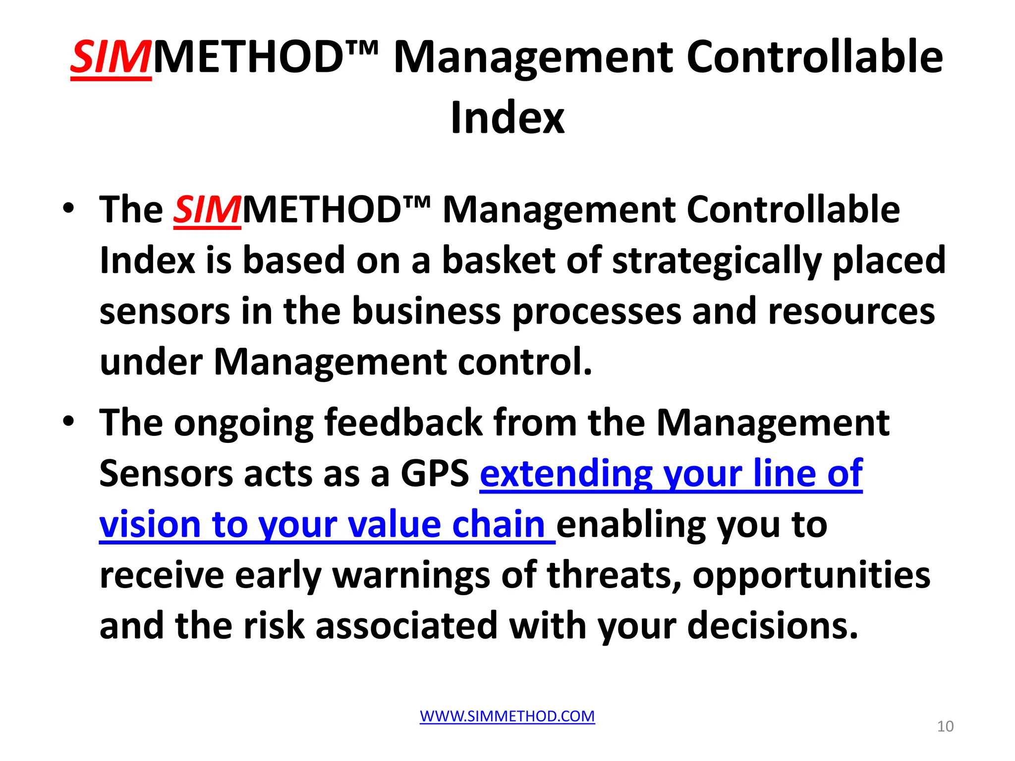 SIMMETHOD™ Management Controllable
             Index
• The SIMMETHOD™ Management Controllable
  Index is based on a basket of strategically placed
  sensors in the business processes and resources
  under Management control.
• The ongoing feedback from the Management
  Sensors acts as a GPS extending your line of
  vision to your value chain enabling you to
  receive early warnings of threats, opportunities
  and the risk associated with your decisions.
                     WWW.SIMMETHOD.COM
                                                   10
 