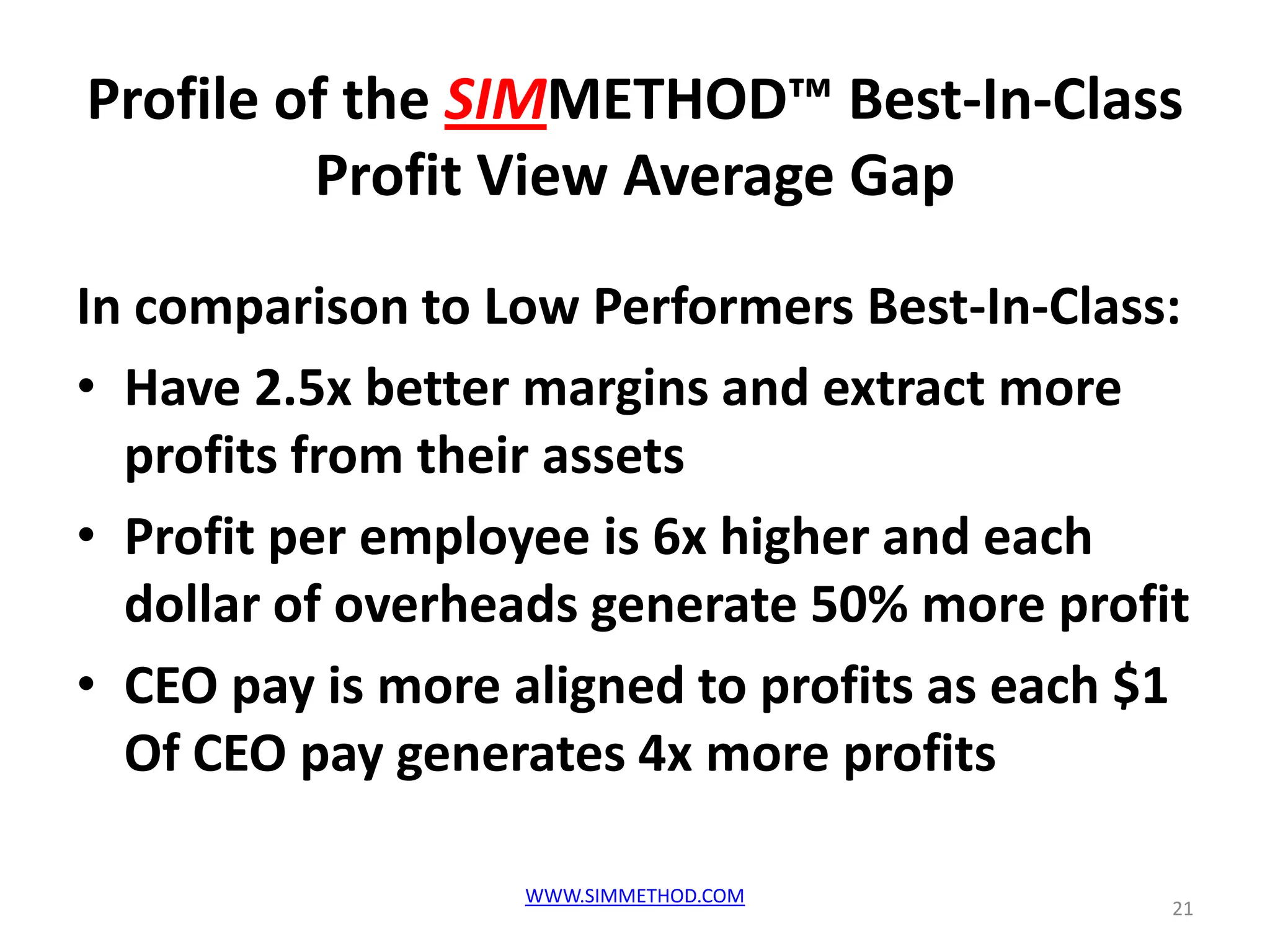 Profile of the SIMMETHOD™ Best-In-Class
         Profit View Average Gap

In comparison to Low Performers Best-In-Class:
• Have 2.5x better margins and extract more
  profits from their assets
• Profit per employee is 6x higher and each
  dollar of overheads generate 50% more profit
• CEO pay is more aligned to profits as each $1
  Of CEO pay generates 4x more profits

                  WWW.SIMMETHOD.COM
                                              21
 