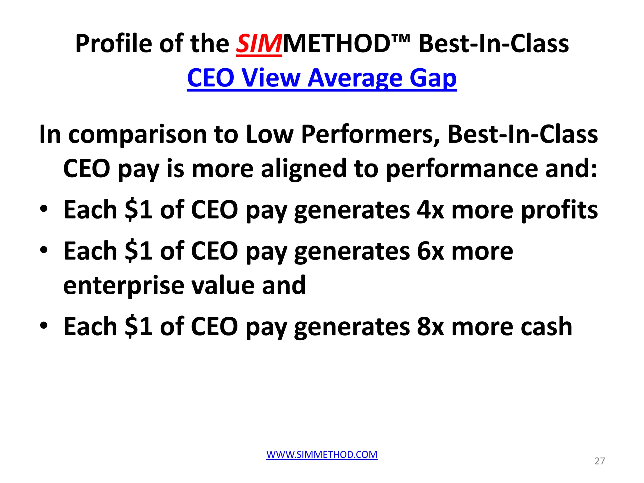 Profile of the SIMMETHOD™ Best-In-Class
             CEO View Average Gap
In comparison to Low Performers, Best-In-Class
  CEO pay is more aligned to performance and:
• Each $1 of CEO pay generates 4x more profits
• Each $1 of CEO pay generates 6x more
  enterprise value and
• Each $1 of CEO pay generates 8x more cash



                  WWW.SIMMETHOD.COM
                                             27
 