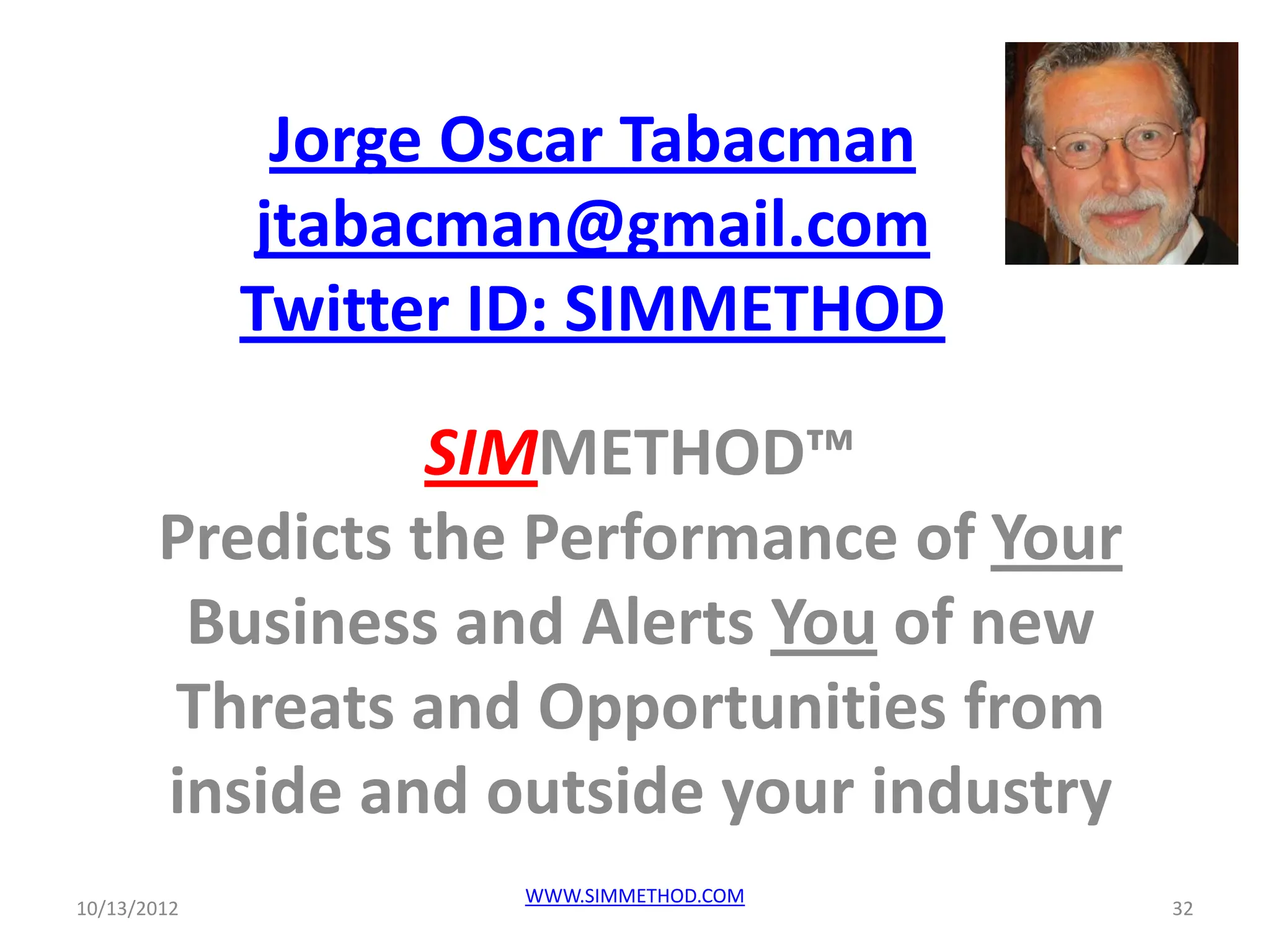 Jorge Oscar Tabacman
             jtabacman@gmail.com
             Twitter ID: SIMMETHOD

                 SIMMETHOD™
       Predicts the Performance of Your
        Business and Alerts You of new
       Threats and Opportunities from
       inside and outside your industry
                     WWW.SIMMETHOD.COM
10/13/2012                                32
 