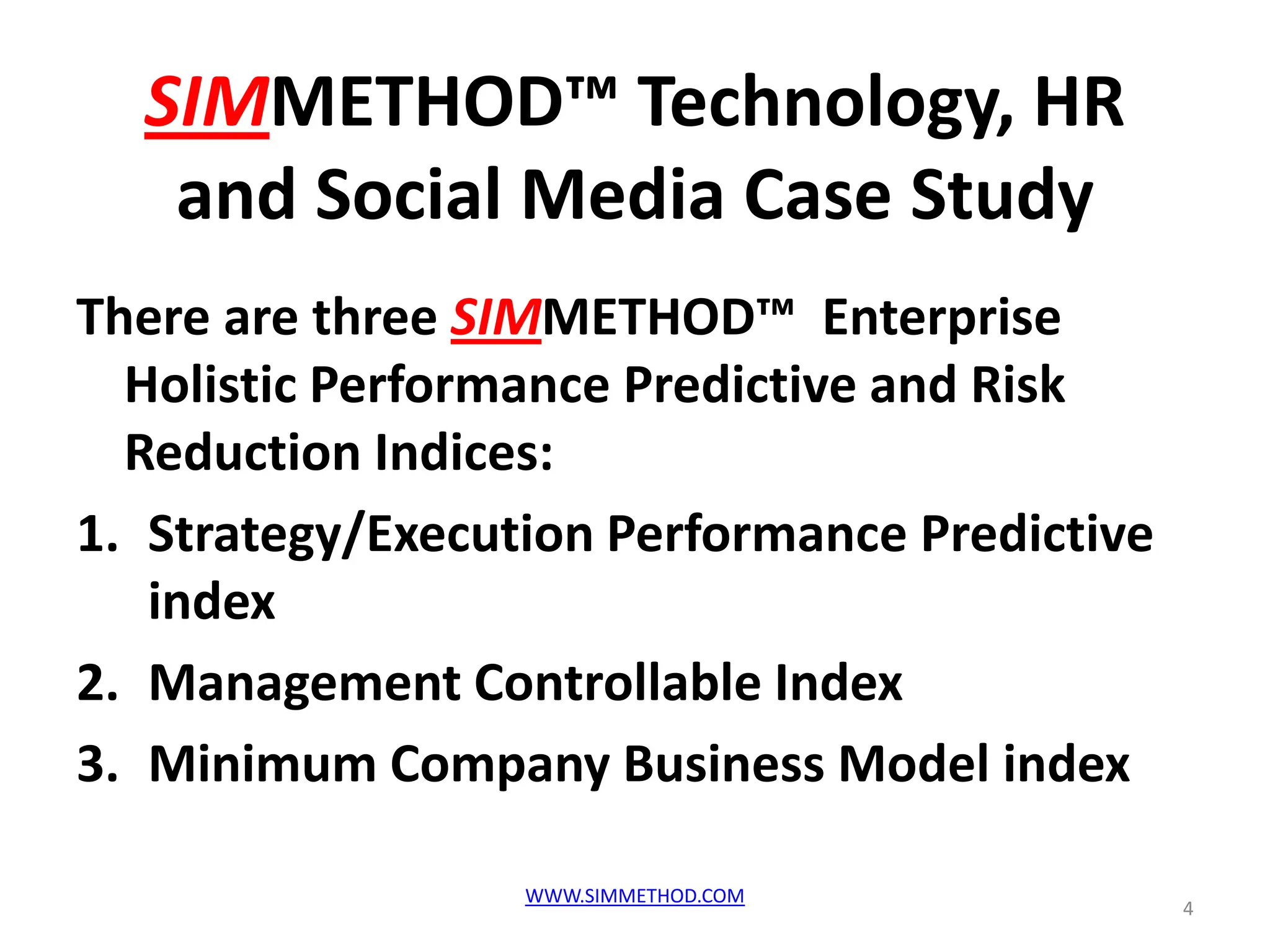 SIMMETHOD™ Technology, HR
   and Social Media Case Study
There are three SIMMETHOD™ Enterprise
  Holistic Performance Predictive and Risk
  Reduction Indices:
1. Strategy/Execution Performance Predictive
   index
2. Management Controllable Index
3. Minimum Company Business Model index

                  WWW.SIMMETHOD.COM
                                               4
 