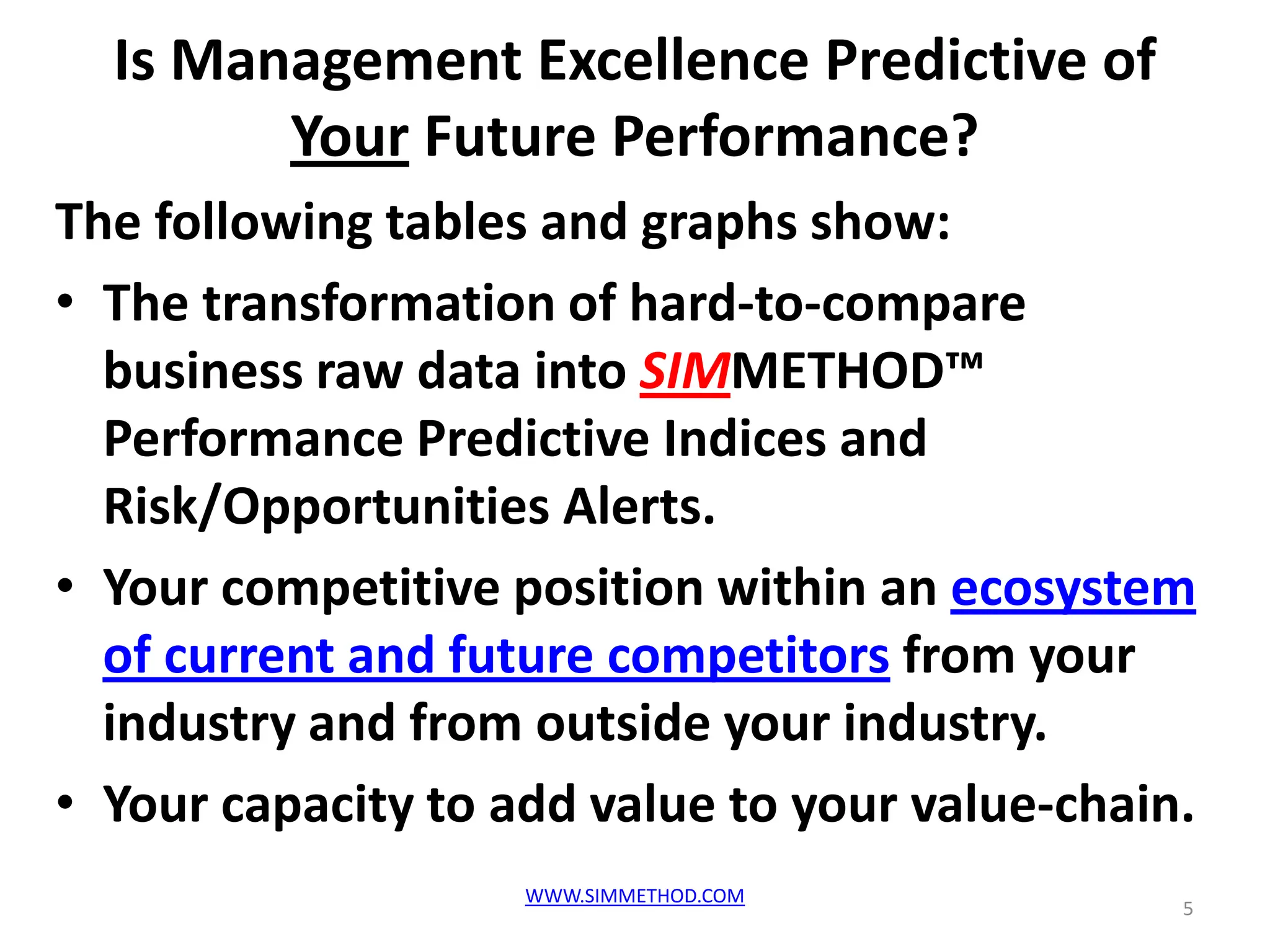 Is Management Excellence Predictive of
        Your Future Performance?
The following tables and graphs show:
• The transformation of hard-to-compare
  business raw data into SIMMETHOD™
  Performance Predictive Indices and
  Risk/Opportunities Alerts.
• Your competitive position within an ecosystem
  of current and future competitors from your
  industry and from outside your industry.
• Your capacity to add value to your value-chain.
                    WWW.SIMMETHOD.COM
                                                5
 