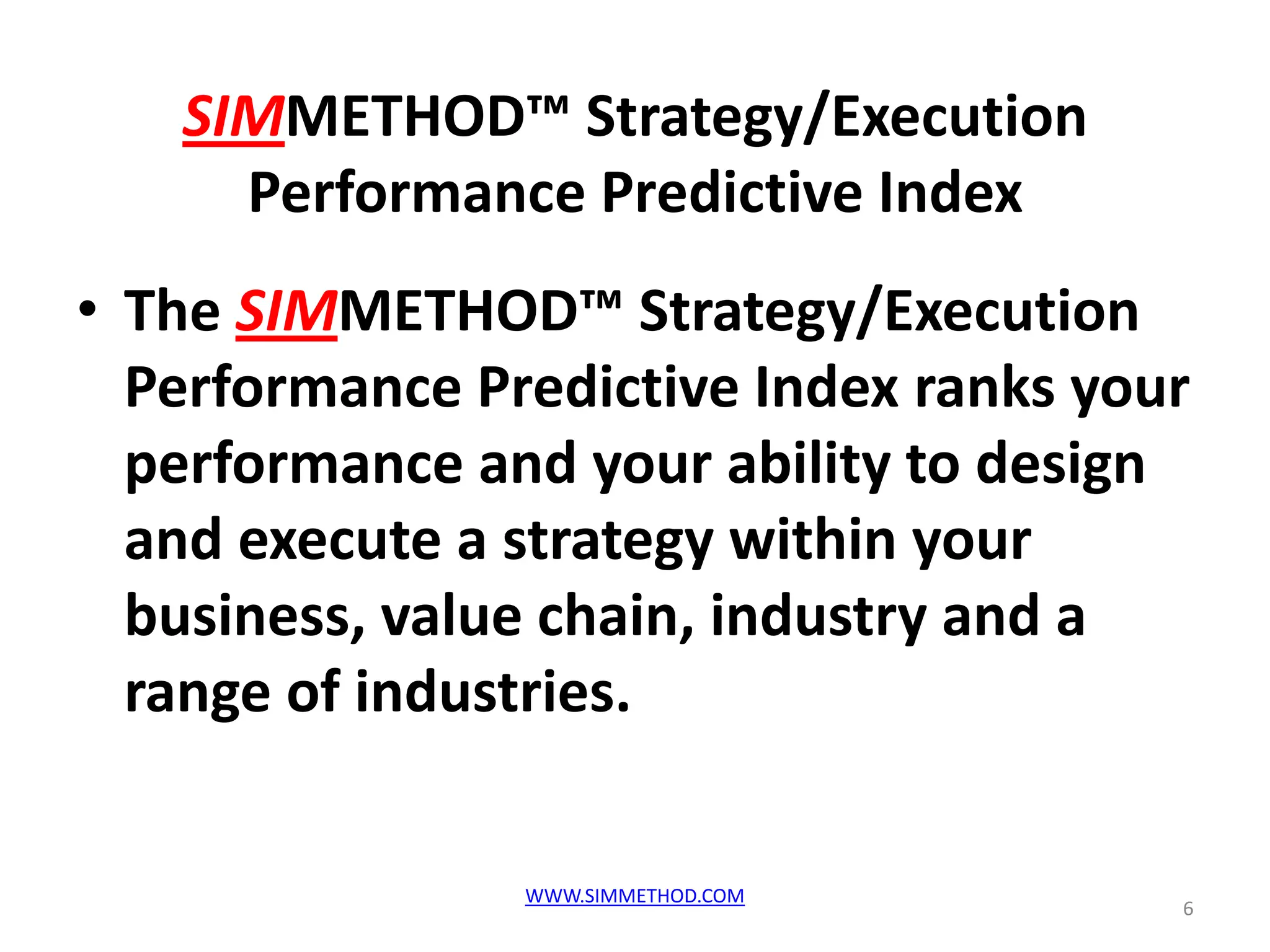 SIMMETHOD™ Strategy/Execution
     Performance Predictive Index
• The SIMMETHOD™ Strategy/Execution
  Performance Predictive Index ranks your
  performance and your ability to design
  and execute a strategy within your
  business, value chain, industry and a
  range of industries.


                WWW.SIMMETHOD.COM
                                        6
 