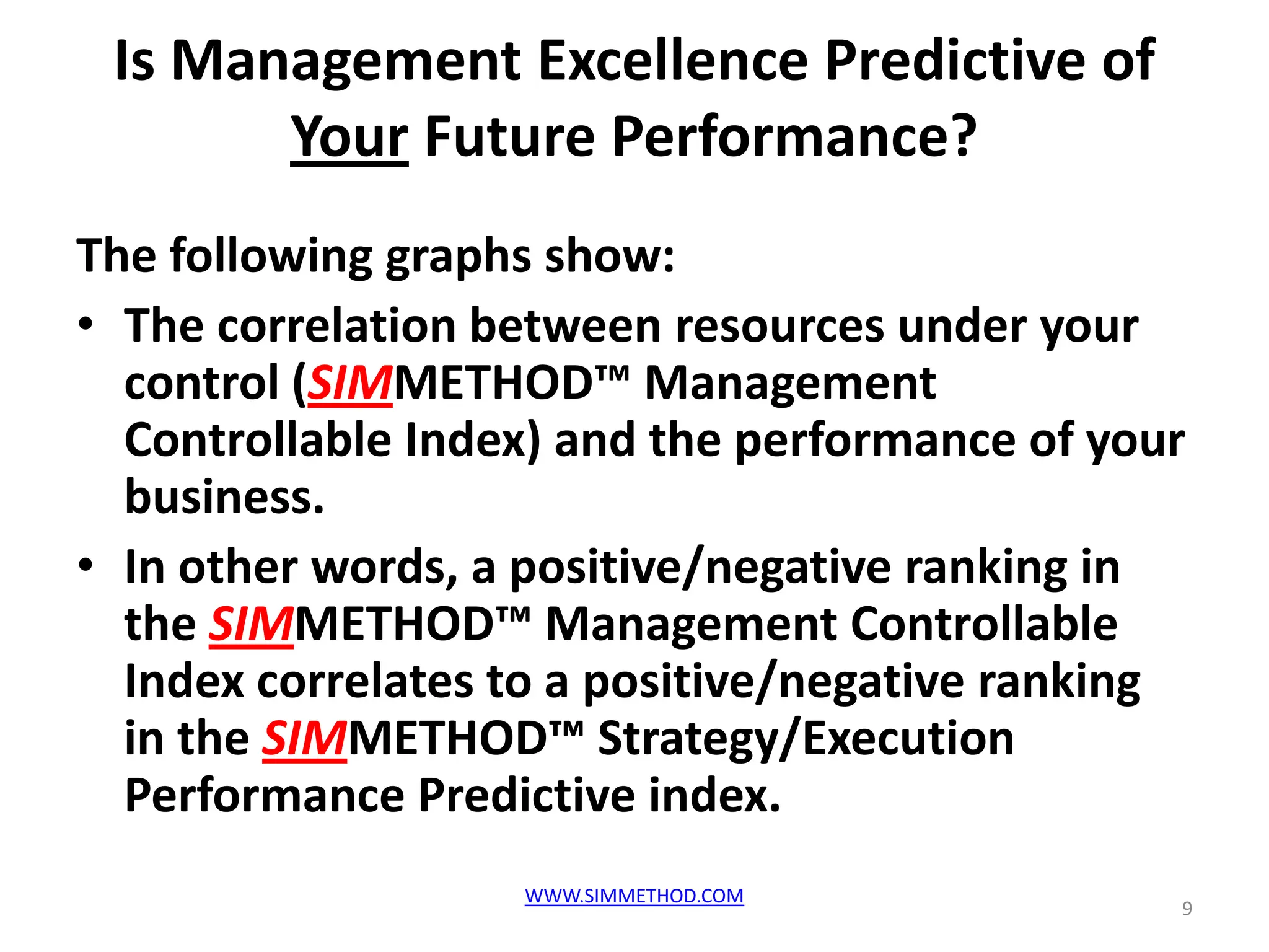 Is Management Excellence Predictive of
       Your Future Performance?
The following graphs show:
• The correlation between resources under your
  control (SIMMETHOD™ Management
  Controllable Index) and the performance of your
  business.
• In other words, a positive/negative ranking in
  the SIMMETHOD™ Management Controllable
  Index correlates to a positive/negative ranking
  in the SIMMETHOD™ Strategy/Execution
  Performance Predictive index.
                   WWW.SIMMETHOD.COM
                                                9
 