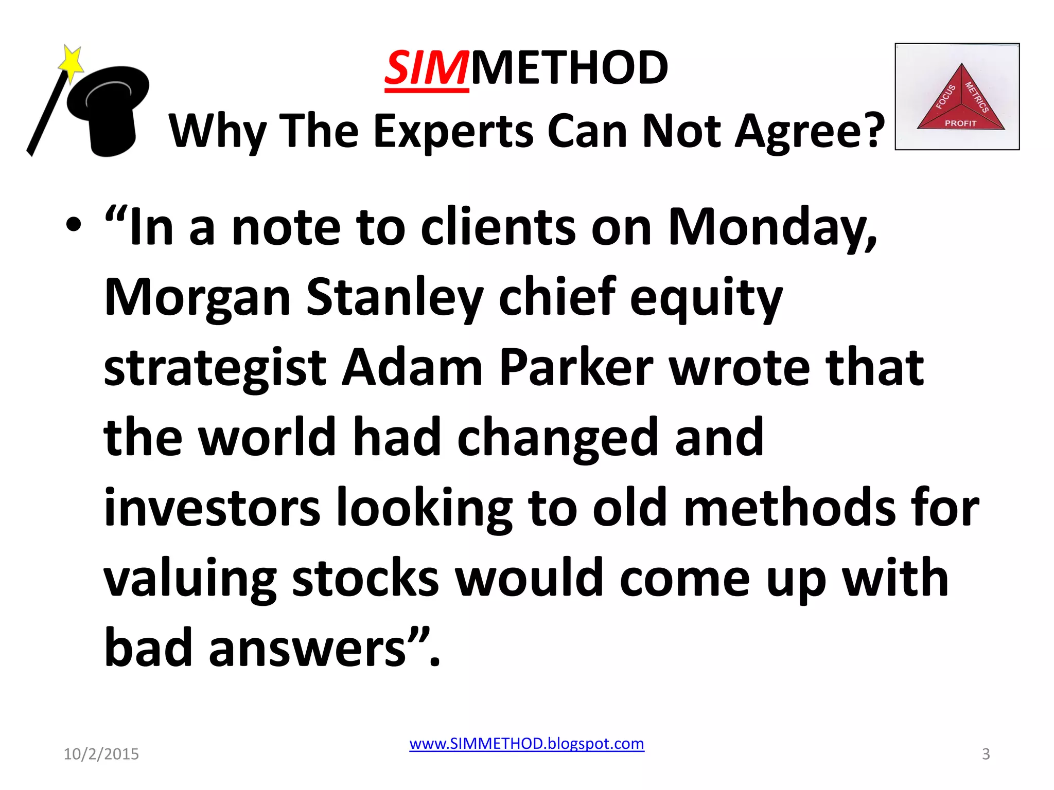 SIMMETHOD
Why The Experts Can Not Agree?
• “In a note to clients on Monday,
Morgan Stanley chief equity
strategist Adam Parker wrote that
the world had changed and
investors looking to old methods for
valuing stocks would come up with
bad answers”.
10/2/2015
www.SIMMETHOD.blogspot.com
3
 