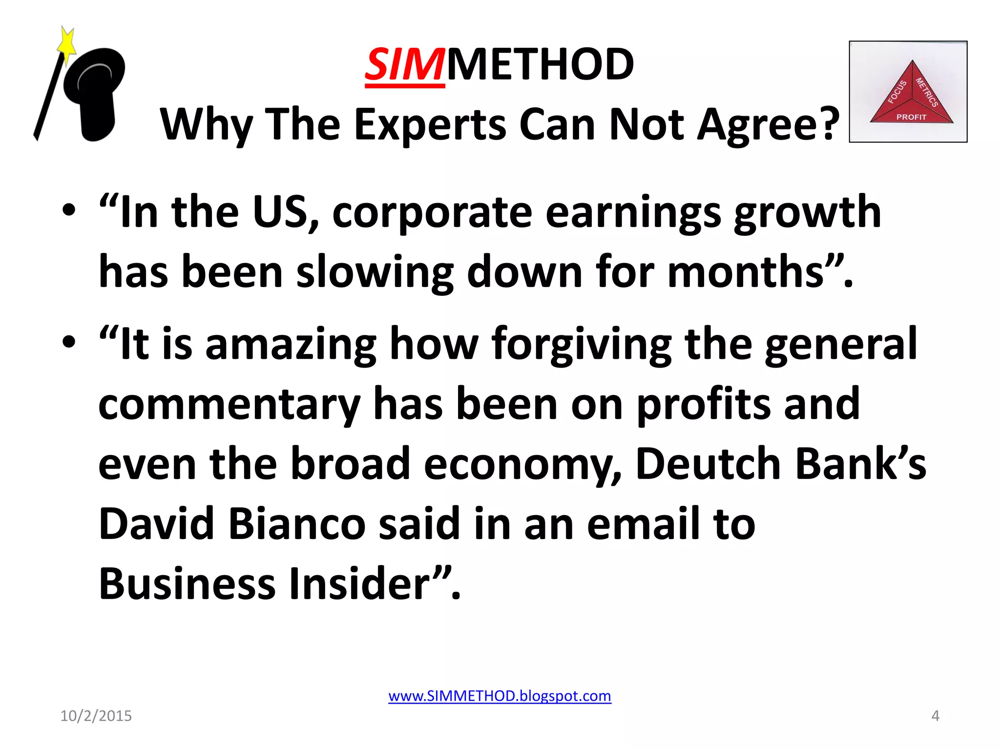 SIMMETHOD
Why The Experts Can Not Agree?
• “In the US, corporate earnings growth
has been slowing down for months”.
• “It is amazing how forgiving the general
commentary has been on profits and
even the broad economy, Deutch Bank’s
David Bianco said in an email to
Business Insider”.
10/2/2015
www.SIMMETHOD.blogspot.com
4
 