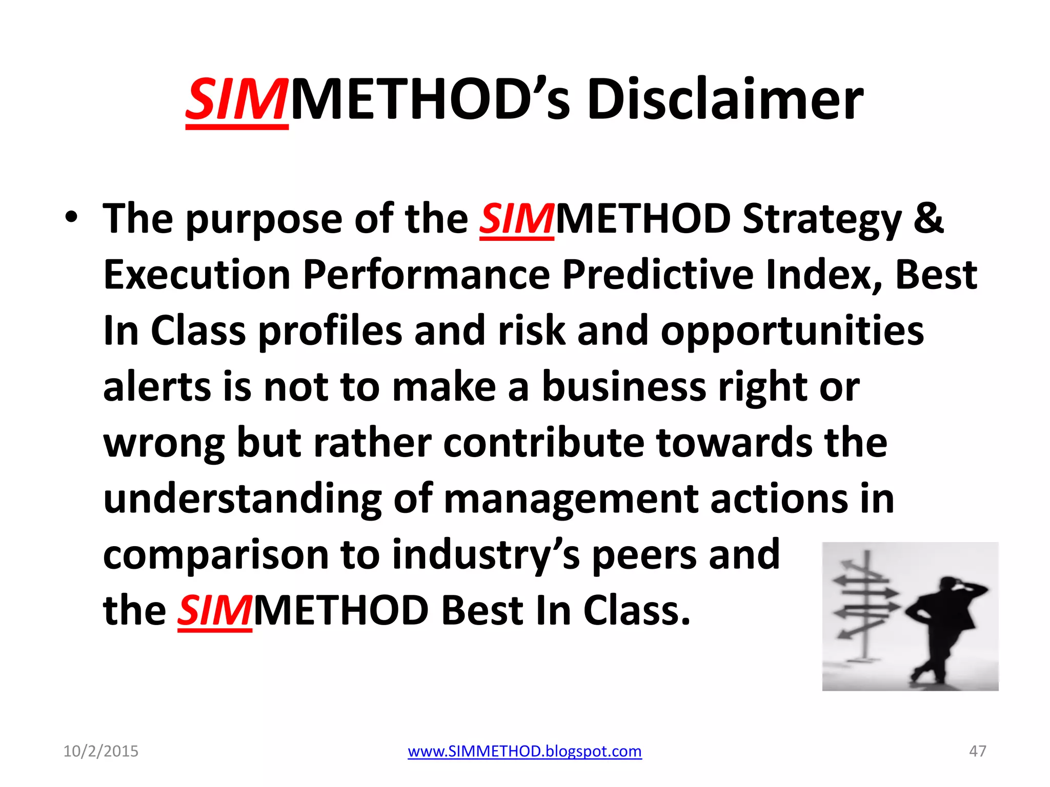 SIMMETHOD’s Disclaimer
• The purpose of the SIMMETHOD Strategy &
Execution Performance Predictive Index, Best
In Class profiles and risk and opportunities
alerts is not to make a business right or
wrong but rather contribute towards the
understanding of management actions in
comparison to industry’s peers and
the SIMMETHOD Best In Class.
10/2/2015 www.SIMMETHOD.blogspot.com 47
 