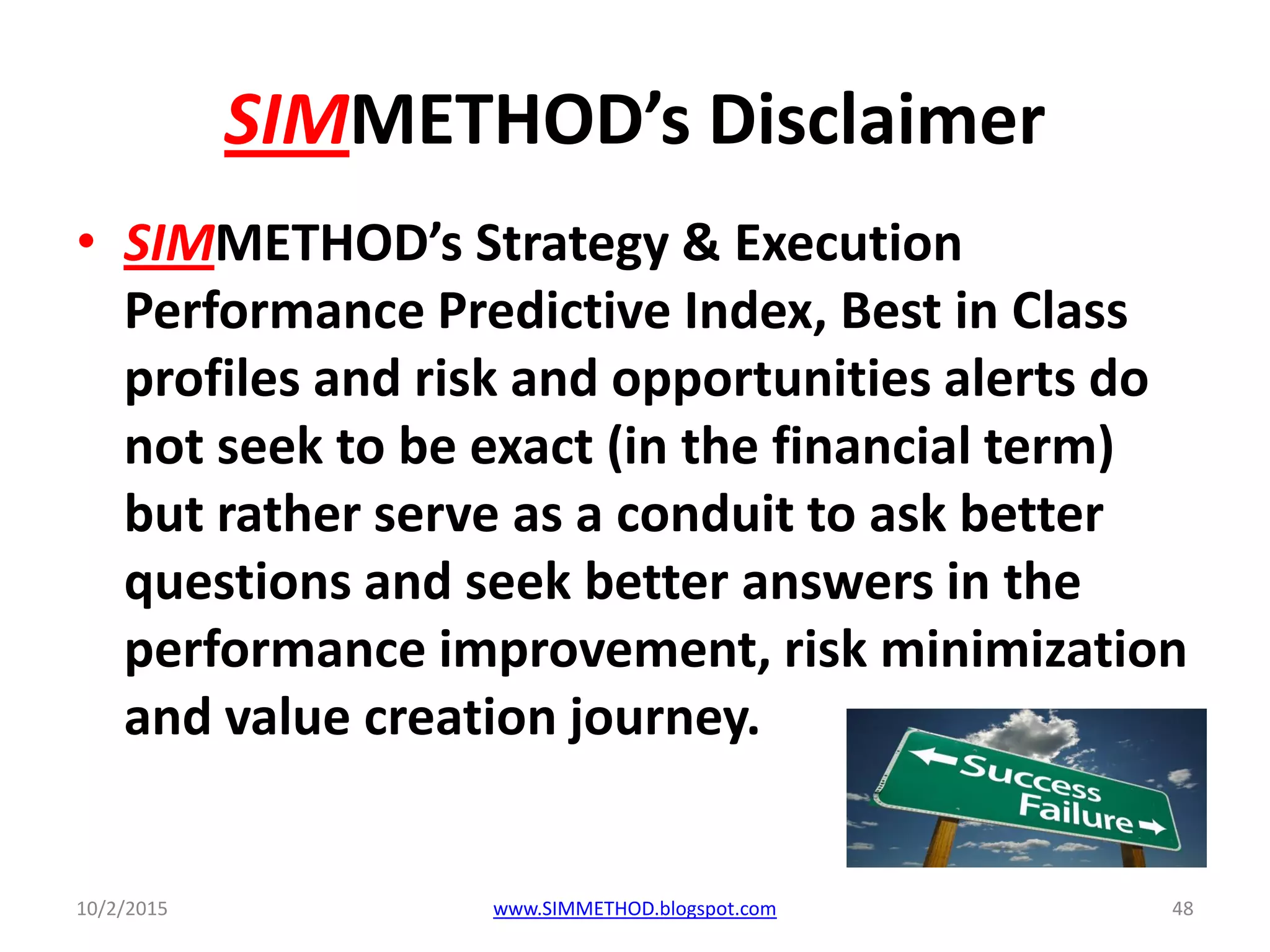 SIMMETHOD’s Disclaimer
• SIMMETHOD’s Strategy & Execution
Performance Predictive Index, Best in Class
profiles and risk and opportunities alerts do
not seek to be exact (in the financial term)
but rather serve as a conduit to ask better
questions and seek better answers in the
performance improvement, risk minimization
and value creation journey.
10/2/2015 www.SIMMETHOD.blogspot.com 48
 
