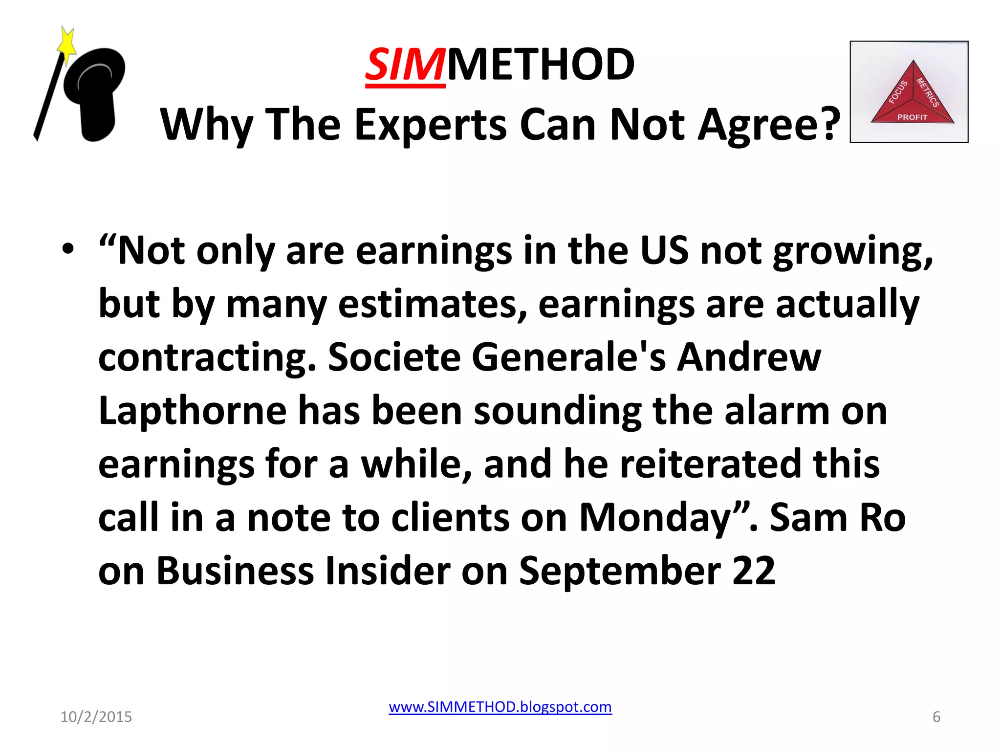 SIMMETHOD
Why The Experts Can Not Agree?
• “Not only are earnings in the US not growing,
but by many estimates, earnings are actually
contracting. Societe Generale's Andrew
Lapthorne has been sounding the alarm on
earnings for a while, and he reiterated this
call in a note to clients on Monday”. Sam Ro
on Business Insider on September 22
10/2/2015
www.SIMMETHOD.blogspot.com
6
 