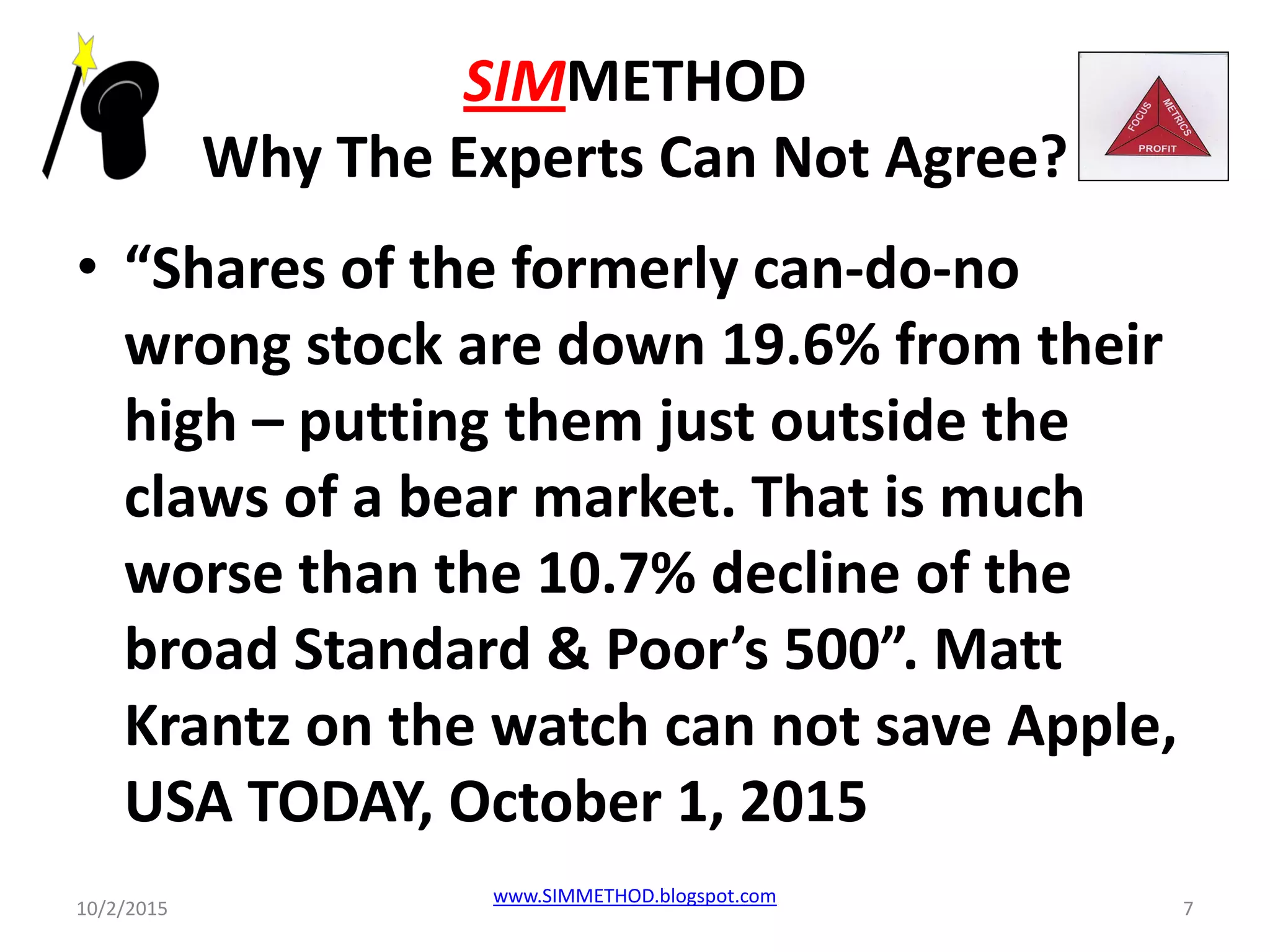 SIMMETHOD
Why The Experts Can Not Agree?
• “Shares of the formerly can-do-no
wrong stock are down 19.6% from their
high – putting them just outside the
claws of a bear market. That is much
worse than the 10.7% decline of the
broad Standard & Poor’s 500”. Matt
Krantz on the watch can not save Apple,
USA TODAY, October 1, 2015
10/2/2015
www.SIMMETHOD.blogspot.com
7
 