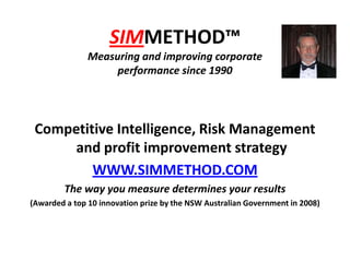 SIMMETHOD™Measuring and improving corporate performance since 1990 Competitive Intelligence, Risk Management and profit improvement strategy WWW.SIMMETHOD.COM The way you measure determines your results (Awarded a top 10 innovation prize by the NSW Australian Government in 2008) 