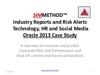 SIMMETHOD™
Industry Reports and Risk Alerts
Technology, HR and Social Media
Oracle 2013 Case Study
A new way to measure and predict
Corporate Risk and Performance and
fend-off current and future competitors
7/11/2013 1
WWW.SIMMETHOD.COM
 