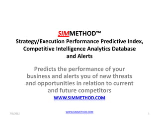 SIMMETHOD™
    Strategy/Execution Performance Predictive Index,
       Competitive Intelligence Analytics Database
                       and Alerts

             Predicts the performance of your
           business and alerts you of new threats
           and opportunities in relation to current
                  and future competitors
                     WWW.SIMMETHOD.COM

                         WWW.SIMMETHOD.COM
7/1/2012                                               1
 
