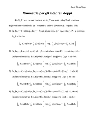 Santi Caltabiano

                    Simmetrie per gli integrali doppi

      Sia TR2 non vuoto e limitato; sia AT non vuoto; sia f:TR continua.

Seguono immediatamente da l teorema di cambio di variabile i seguenti fatti:

1) Se f(x,y)= f(y,x) (risp. f(x,y)= –f(y,x)) allora posto B:={(y,x) : (x,y)A} e supposto

   BT si ha che:

                                                                                   
              A   f(x,y)dxdy= B f(x,y)dxdy  risp.
                                                      A   f(x,y)dxdy= – B f(x,y) 
                                                                                    
                                                                                   

2) Se f(x,y)=f(–x,–y) (risp. f(x,y)= –f(–x,–y)) allora posto C:={–(x,y) : (x,y)A}

   (insieme simmetrico di A rispetto all'origine) e supposto CT si ha che:

                                                                                  
         A   f(x,y)dxdy= C f(x,y)dxdy  risp.
                                                 A   f(x,y)dxdy= – C f(x,y)dxdy 
                                                                                   
                                                                                  

3) Se f(x,y)= f(–x,y) (risp. f(x,y)= –f(–x,y)) allora posto D:={(–x,y) : (x,y)A}

   (insieme simmetrico di A rispetto all'asse y) e supposto DT si ha che:

                                                                                  
         A   f(x,y)dxdy= D f(x,y)dxdy  risp.
                                                 A   f(x,y)dxdy= – D f(x,y)dxdy 
                                                                                   
                                                                                  

4) Se f(x,y)= f(x,–y) (risp. f(x,y)= –f(x,–y)) allora posto E:={(x,–y) : (x,y)A}

   (insieme simmetrico di A rispetto all'asse x) e supposto ET si ha che:

                                                                                  
         A   f(x,y)dxdy= E f(x,y)dxdy  risp.
                                                 A   f(x,y)dxdy= – E f(x,y)dxdy 
                                                                                   
                                                                                  
 