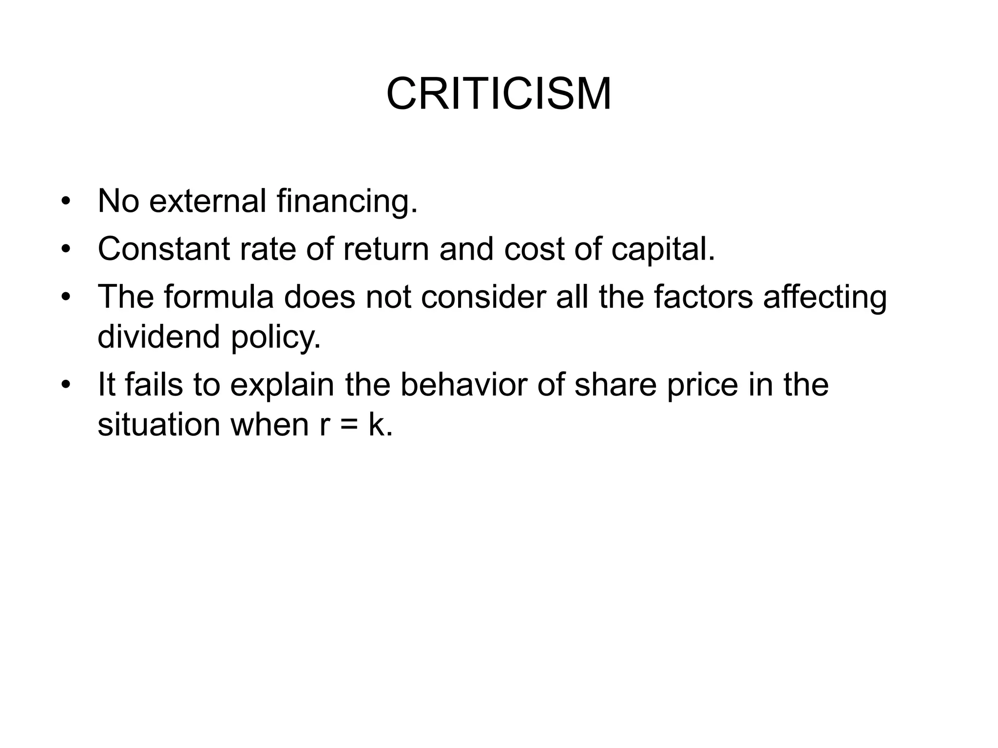 CRITICISMNo external financing.Constant rate of return and cost of capital.The formula does not consider all the factors affecting dividend policy.It fails to explain the behavior of share price in the situation when r = k.  