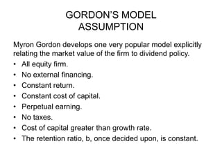 GORDON’S MODELASSUMPTIONMyron Gordon develops one very popular model explicitly relating the market value of the firm to dividend policy.All equity firm.No external financing.Constant return.Constant cost of capital.Perpetual earning.No taxes.Cost of capital greater than growth rate.The retention ratio, b, once decided upon, is constant.    