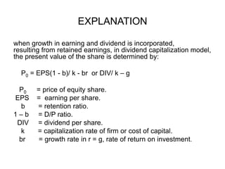 EXPLANATIONwhen growth in earning and dividend is incorporated,        resulting from retained earnings, in dividend capitalization model, the present value of the share is determined by:    P0 = EPS(1 - b)/ k - br  or DIV/ k – g   P0        = price of equity share. EPS    =  earning per share.   b       = retention ratio.1 – b     = D/P ratio. DIV     = dividend per share.    k       = capitalization rate of firm or cost of capital.br       = growth rate in r = g, rate of return on investment.   