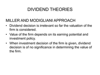 DIVIDEND THEORIESMILLER AND MODIGLIANI APPROACHDividend decision is irrelevant so far the valuation of the firm is considered.Value of the firm depends on its earning potential and investment policy.When investment decision of the firm is given, dividend decision is of no significance in determining the value of the firm.