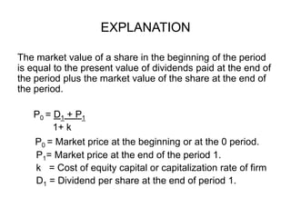 EXPLANATIONThe market value of a share in the beginning of the period is equal to the present value of dividends paid at the end of the period plus the market value of the share at the end of the period.      P0 = D1 + P11+ kP0 = Market price at the beginning or at the 0 period.      P1= Market price at the end of the period 1.k   = Cost of equity capital or capitalization rate of firm      D1 = Dividend per share at the end of period 1.
