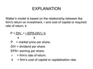 EXPLANATIONWalter’s model is based on the relationship between the firm’s return on investment, r and cost of capital or required rate of return, k     P = DIV  + r(EPS-DIV) / k              k                 k      P    = market price per share.      DIV = dividend per share.     EPS= earning per share.       r     = firm’s rate of return.      k     = firm’s cost of capital or capitalization rate. 