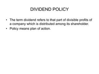 DIVIDEND POLICY The term dividend refers to that part of divisible profits of a company which is distributed among its shareholder. Policy means plan of action.  