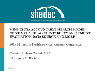 MINNESOTA ACCOUNTABLE HEALTH MODEL
CONTINUUM OF ACCOUNTABILITY ASSESSMENT:
EVALUATION DATA SOURCE AND MORE
Christina Andrews Worrall, MPP
Oliver-John M. Bright
3/2/2016
2016 Minnesota Health Services Research Conference
 