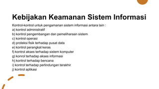 Kebijakan Keamanan Sistem Informasi
Kontrol-kontrol untuk pengamanan sistem informasi antara lain :
a) kontrol administratif
b) kontrol pengembangan dan pemeliharaan sistem
c) kontrol operasi
d) proteksi fisik terhadap pusat data
e) kontrol perangkat keras
f) kontrol akses terhadap sistem komputer
g) konrol terhadap akses informasi
h) kontrol terhadap bencana
i) kontrol terhadap perlindungan terakhir
j) kontrol aplikasi
 