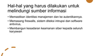 Hal-hal yang harus dilakukan untuk
melindungi sumber informasi
• Memastikan identitas manajemen dan ke autentikannya.
• Memasang firewalls, sistem diteksi intrupsi dan software
antivirus,
• Membangun kesadaran keamanan siber kepada seluruh
karyawan
 