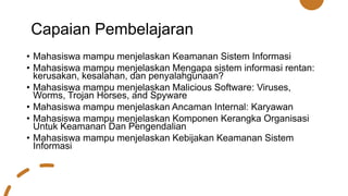 Capaian Pembelajaran
• Mahasiswa mampu menjelaskan Keamanan Sistem Informasi
• Mahasiswa mampu menjelaskan Mengapa sistem informasi rentan:
kerusakan, kesalahan, dan penyalahgunaan?
• Mahasiswa mampu menjelaskan Malicious Software: Viruses,
Worms, Trojan Horses, and Spyware
• Mahasiswa mampu menjelaskan Ancaman Internal: Karyawan
• Mahasiswa mampu menjelaskan Komponen Kerangka Organisasi
Untuk Keamanan Dan Pengendalian
• Mahasiswa mampu menjelaskan Kebijakan Keamanan Sistem
Informasi
 