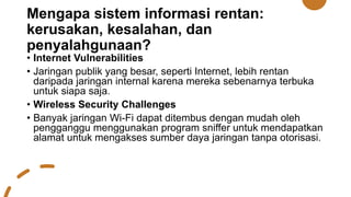 Mengapa sistem informasi rentan:
kerusakan, kesalahan, dan
penyalahgunaan?
• Internet Vulnerabilities
• Jaringan publik yang besar, seperti Internet, lebih rentan
daripada jaringan internal karena mereka sebenarnya terbuka
untuk siapa saja.
• Wireless Security Challenges
• Banyak jaringan Wi-Fi dapat ditembus dengan mudah oleh
pengganggu menggunakan program sniffer untuk mendapatkan
alamat untuk mengakses sumber daya jaringan tanpa otorisasi.
 