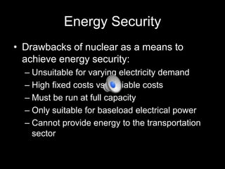 Energy Security
• Drawbacks of nuclear as a means to
achieve energy security:
– Unsuitable for varying electricity demand
– High fixed costs vs. variable costs
– Must be run at full capacity
– Only suitable for baseload electrical power
– Cannot provide energy to the transportation
sector

 
