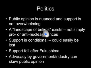Politics
• Public opinion is nuanced and support is
not overwhelming
• A “landscape of beliefs” exists – not simply
pro- or anti-nuclear stances
• Support is conditional – could easily be
lost
• Support fell after Fukushima
• Advocacy by government/industry can
skew public opinion

 