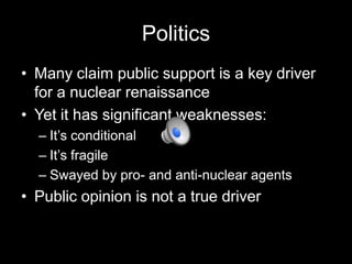 Politics
• Many claim public support is a key driver
for a nuclear renaissance
• Yet it has significant weaknesses:
– It’s conditional
– It’s fragile
– Swayed by pro- and anti-nuclear agents

• Public opinion is not a true driver

 