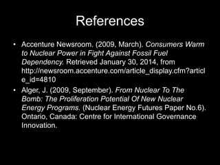 References
• Accenture Newsroom. (2009, March). Consumers Warm
to Nuclear Power in Fight Against Fossil Fuel
Dependency. Retrieved January 30, 2014, from
http://newsroom.accenture.com/article_display.cfm?articl
e_id=4810
• Alger, J. (2009, September). From Nuclear To The
Bomb: The Proliferation Potential Of New Nuclear
Energy Programs. (Nuclear Energy Futures Paper No.6).
Ontario, Canada: Centre for International Governance
Innovation.

 