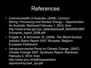 References
• Commonwealth of Australia. (2006). Uranium
Mining, Processing and Nuclear Energy – Opportunities
for Australia. Retrieved February 1, 2014, from
http://www.ansto.gov.au/_data/assets/pdf_file/0005/3897
5/Umpner_report_2006.pdf
• Frogatt, A. & Schneider, M. (2008). The World Nuclear
Industry Status Report 2007. Brussels, Belgium:
European Parliament.
• Intergovernmental Panel on Climate Change. (2007).
Climate Change 2007: Synthesis Report. Retrieved
February 4, 2014, from
http://www.ipcc.ch/pdf/assessmentreport/ar4/syr/ar4_syr.pdf

 