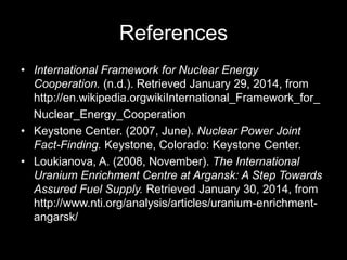 References
• International Framework for Nuclear Energy
Cooperation. (n.d.). Retrieved January 29, 2014, from
http://en.wikipedia.orgwikiInternational_Framework_for_
Nuclear_Energy_Cooperation
• Keystone Center. (2007, June). Nuclear Power Joint
Fact-Finding. Keystone, Colorado: Keystone Center.
• Loukianova, A. (2008, November). The International
Uranium Enrichment Centre at Argansk: A Step Towards
Assured Fuel Supply. Retrieved January 30, 2014, from
http://www.nti.org/analysis/articles/uranium-enrichmentangarsk/

 