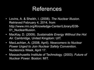 References
• Lovins, A. & Sheikh, I. (2008). The Nuclear Illusion.
Retrieved February 4, 2014, from
http://www.rmi.org/Knowledge-Center/Library/E0801_NuclearIllusion.
• MacKay, D. (2009). Sustainable Energy Without the Hot
Air. Cambridge, United Kingdom: UIT.
• MacLachlan, A. (2008, April). Newcomers to Nuclear
Power Urged to Join Nuclear Safety Convention.
Nucleonics Week, April 17.
• Massachusetts Institute of Technology. (2003). Future of
Nuclear Power. Boston: MIT.

 