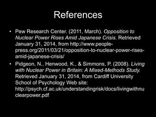 References
• Pew Research Center. (2011, March). Opposition to
Nuclear Power Rises Amid Japanese Crisis. Retrieved
January 31, 2014, from http://www.peoplepress.org/2011/03/21/opposition-to-nuclear-power-risesamid-japanese-crisis/
• Pidgeon, N., Henwood, K., & Simmons, P. (2008). Living
with Nuclear Power in Britain: A Mixed-Methods Study.
Retrieved January 31, 2014, from Cardiff University
School of Psychology Web site:
http://psych.cf.ac.uk/understandingrisk/docs/livingwithnu
clearpower.pdf

 