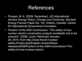 References
• Pomper, M. A. (2009, December). US International
Nuclear Energy Policy: Change and Continuity. (Nuclear
Energy Futures Paper No. 10). Ontario, Canada. Centre
for International Governance Innovation.
• Position of the ASN Commission: “The safety of new
nuclear reactor construction projects worldwide has to be
ensured”. (2008, June). Retrieved January
29, 2014, from http://www.french-nuclearsafety.fr/index.php/English-version/Newsreleases/2008/Position-of-the-ASN-Commission-Thesafety-of-new-nuclear-reactor

 