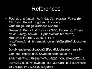 References
• Pouret, L. & Nuttall, W. (n.d.). Can Nuclear Power Be
Flexible?. United Kingdom: University of
Cambridge, Judge Business School.
• Research Council of Norway. (2008, February). Thorium
as an Energy Source – Opportunities for Norway.
Retrieved February 2, 2014, from
http://www.forskningsradet.no/servlet/Satellite?blobcol=u
rldata
&blobheader=application%2Fpdf&blobheadername1=
Content-Disposition%3A&blobheadervalue1=+
attachment%3B+filename%3D%22ThoriumReport2008.
pdf%22&blobkey=id&blobtable=MungoBlobs&blobwhere
=1274460381214&ssbinary=true

 